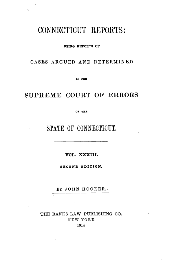 handle is hein.statereports/connrepcadsc0033 and id is 1 raw text is: CONNECTICUT REPORTS:
BEING REPORTS OF
CASES ARGUED AND DETERMINED
IN THE

SUPREME COURT

OF ERRORS

OF THE

STATE OF CONNECTICUT.
VOL. XXXIII.
SECOND EDITION.
By JOHN HOOKER..
THE BANKS LAW PUBLISHING CO.
NEW YORK
1914


