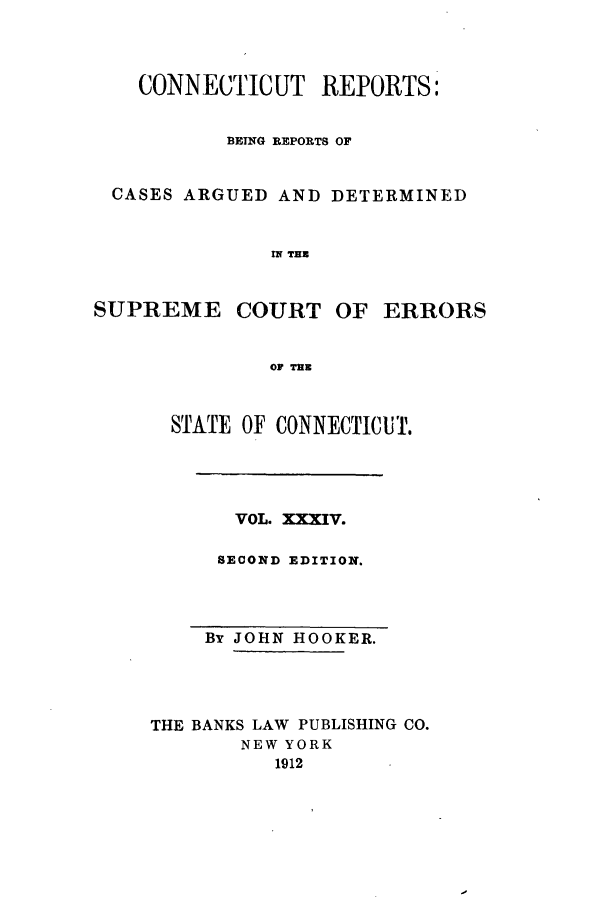 handle is hein.statereports/connrepcadsc0034 and id is 1 raw text is: CONNECTICUT REPORTS:
BEING REPORTS OF
CASES ARGUED AND DETERMINED
M TEX

SUPREME COURT

OF ERRORS

OF THE

STATE OF CONNECTICUT.

VOL. XXXIV.
SECOND EDITION.

By JOHN HOOKER.
THE BANKS LAW PUBLISHING CO.
NEW YORK
1912


