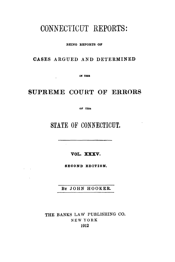 handle is hein.statereports/connrepcadsc0035 and id is 1 raw text is: CONNECTICUT REPORTS:
BEING REPORTS OF
CASES ARGUED AND DETERMINED
IN THE
SUPREME COURT OF ERRORS
OF THI

STATE OF CONNECTICUT.

VOL. XXXV.
SECOND EDITION.

By JOHN HOOKER.

THE BANKS LAW PUBLISHING CO.
NEW YORK
1912


