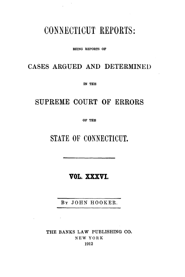 handle is hein.statereports/connrepcadsc0036 and id is 1 raw text is: CONNECTICUT REPORTS:
BEING REPORTS OF

CASES ARGUED AND

DETERMINED

IN THE

SUPREME COURT

OF ERRORS

OF THE

STATE OF CONNECTICUT.

VOL. XXXVI.

By JOHN HOOKER.

THE BANKS LAW PUBLISHING CO.
NEW YORK
1912


