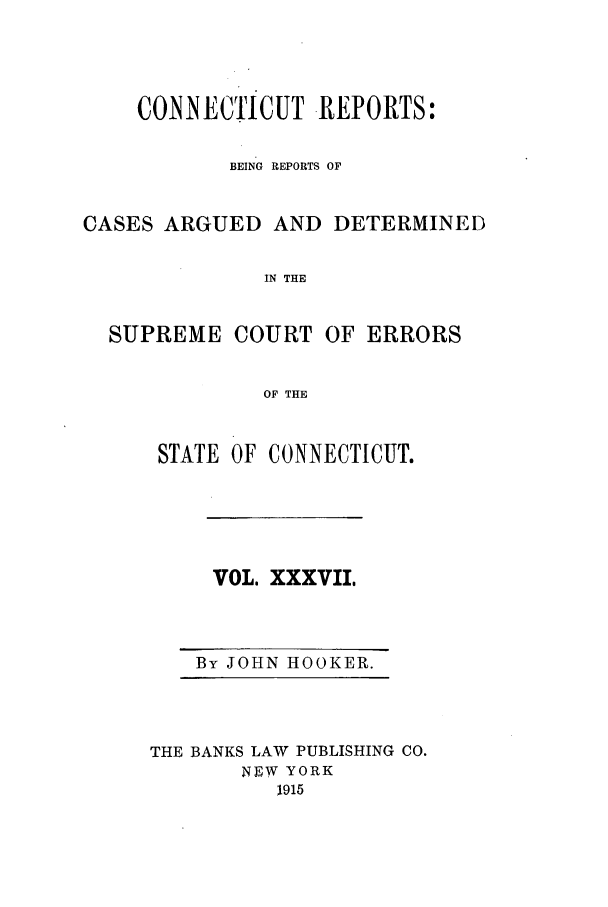 handle is hein.statereports/connrepcadsc0037 and id is 1 raw text is: CONNECTICUT REPORTS:
BEING REPORTS OF
CASES ARGUED AND DETERMINED
IN THE

SUPREME COURT

OF ERRORS

OF THE

STATE OF CONNECTICUT.

VOL. XXXVII,

By JOHN HOOKER.

THE BANKS LAW PUBLISHING CO.
NEW. YORK
1915


