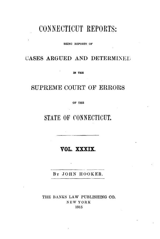 handle is hein.statereports/connrepcadsc0039 and id is 1 raw text is: CONNECTICUT REPORTS:
BEING REPORTS OF
CJASES ARGUED AND DETERMINEI:I
IN THE
SUPREME COURT OF ERRORS
OF THE

STATE OF CONNECTICUT.
VOL. XXXIX.
By JOHN HOOKER.
THE BANKS LAW PUBLISHING CO.
NEW YORK
1915


