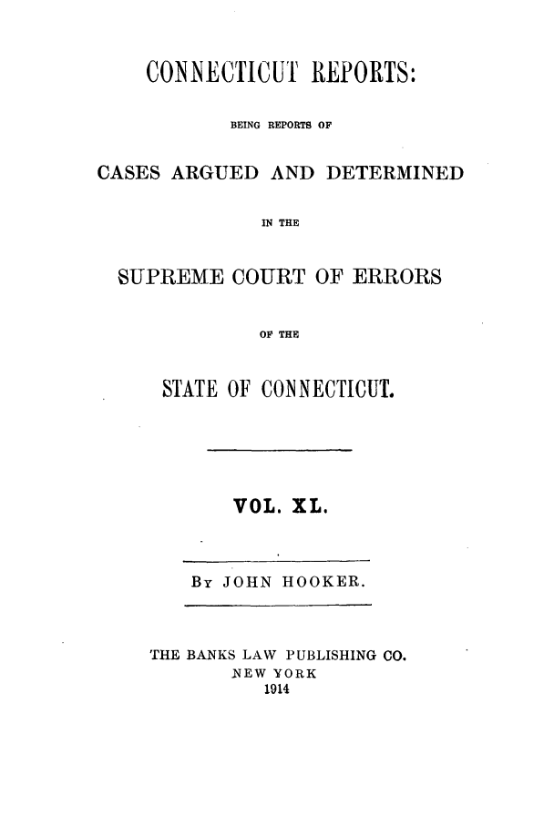 handle is hein.statereports/connrepcadsc0040 and id is 1 raw text is: CONNECTICUT REPORTS:
BEING REPORTS OF
CASES ARGUED AND DETERMINED
IN THE
SUPREME COURT OF ERRORS
OF THE

STATE OF CONNECTICUT.

VOL. XL.

By JOHN HOOKER.

THE BANKS LAW PUBLISHING CO.
NEW YORK
1914


