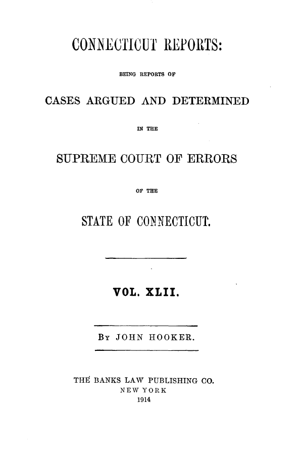 handle is hein.statereports/connrepcadsc0042 and id is 1 raw text is: CONNECTICUT REPORTS:
BEING REPORTS OF
CASES ARGUED AND DETERMINED
IN THE
SUPREME COURT OF ERRORS
OF THE

STATE OF CONNECTICUT.

VOL. XLII.

By JOHN HOOKER.

THt BANKS LAW PUBLISHING CO.
NEW YORK
1914



