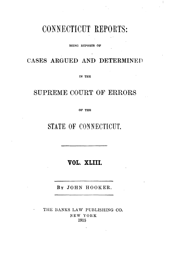 handle is hein.statereports/connrepcadsc0043 and id is 1 raw text is: CONNECTICUT REPORTS:
BEING REPORTS OF
CASES ARGUED AND DETERMINEP
IN THE
SUPREME COURT OF ERRORS
OF THE

STATE OF CONNECTICUT.

VOL. XLIII.

By JOHN HOOKER.

THE BANKS LAW PUBLISHING CO.
NEW YORK
1915


