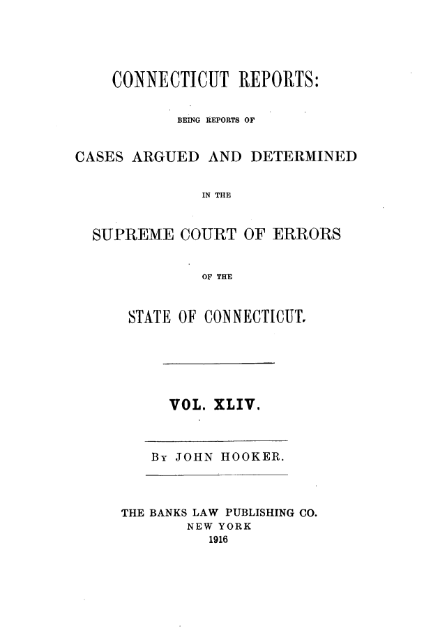 handle is hein.statereports/connrepcadsc0044 and id is 1 raw text is: CONNECTICUT REPORTS:
BEING REPORTS OF

CASES ARGUED

AND DETERMINED

IN THE

SUPREME COURT OF ERRORS
OF THE
STATE OF CONNECTICUT.

VOL. XLIV.

By JOHN HOOKER.

THE BANKS LAW PUBLISHING CO.
NEW YORK
1916


