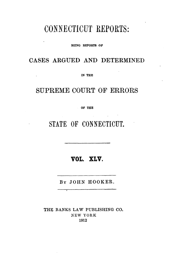handle is hein.statereports/connrepcadsc0045 and id is 1 raw text is: CONNECTICUT REPORTS:
BEING REPORTS OF
CASES ARGUED AND DETERMINED
IN THE
SUPREME COURT OF ERRORS
OF THE

STATE OF CONNECTICUT.

VOL. XLV.

By JOHN HOOKER.

THE BANKS LAW PUBLISHING CO.
NEW YORK
1912


