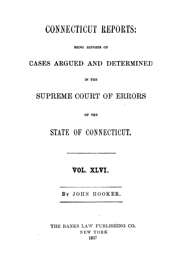 handle is hein.statereports/connrepcadsc0046 and id is 1 raw text is: CONNECTICUT REPORTS:
BEING REPORTS OF
CASES ARGUED AND DETERMINED
IN THE
SUPREME COURT OF ERRORS
OF THE

STATE OF CONNECTICUT.

VOL. XLVI.

By JOHN HOOKER.

THE BANKS LAW PUBLISHING CO.
NEW YORK
1917


