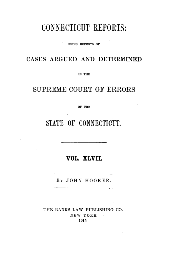 handle is hein.statereports/connrepcadsc0047 and id is 1 raw text is: CONNECTICUT REPORTS:
BEING REPORTS OF
CASES ARGUED AND DETERMINED
IN THE
SUPREME COURT OF ERRORS
OF THE

STATE OF CONNECTICUT.

VOL. XLVII.

By JOHN HOOKER.

THE BANKS LAW PUBLISHING CO.
NEW YORK
1915


