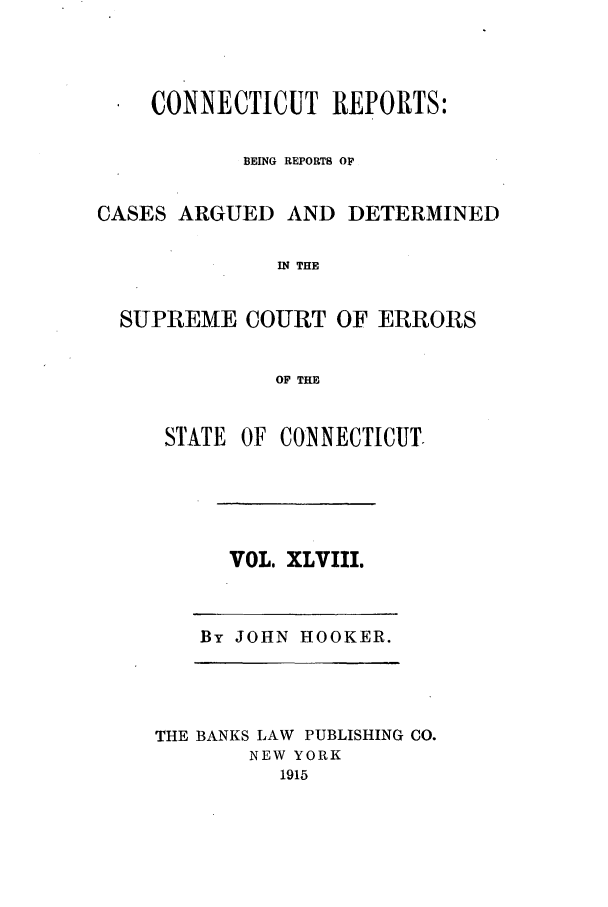 handle is hein.statereports/connrepcadsc0048 and id is 1 raw text is: CONNECTICUT REPORTS:
BEING REPORTS OF
CASES ARGUED AND DETERMINED
IN THE
SUPREME COURT OF ERRORS
OF THE

STATE OF CONNECTICUT.

VOL. XLVIII.

By JOHN HOOKER.

THE BANKS LAW PUBLISHING CO.
NEW YORK
1915


