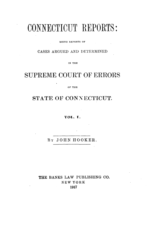 handle is hein.statereports/connrepcadsc0050 and id is 1 raw text is: CONNECTICUT REPORTS:
BEINO REPORTS OF
CASES ARGUED AND D)ETE1AMINED
IN TILE
SUPREME COURT OF ERRORS
OF TUE
STATE OF CONNECTICUT.
VOl. .
By JOHN HOOKER.

THE BANKS LAW PUBLISHING CO.
NEW YORK
1917


