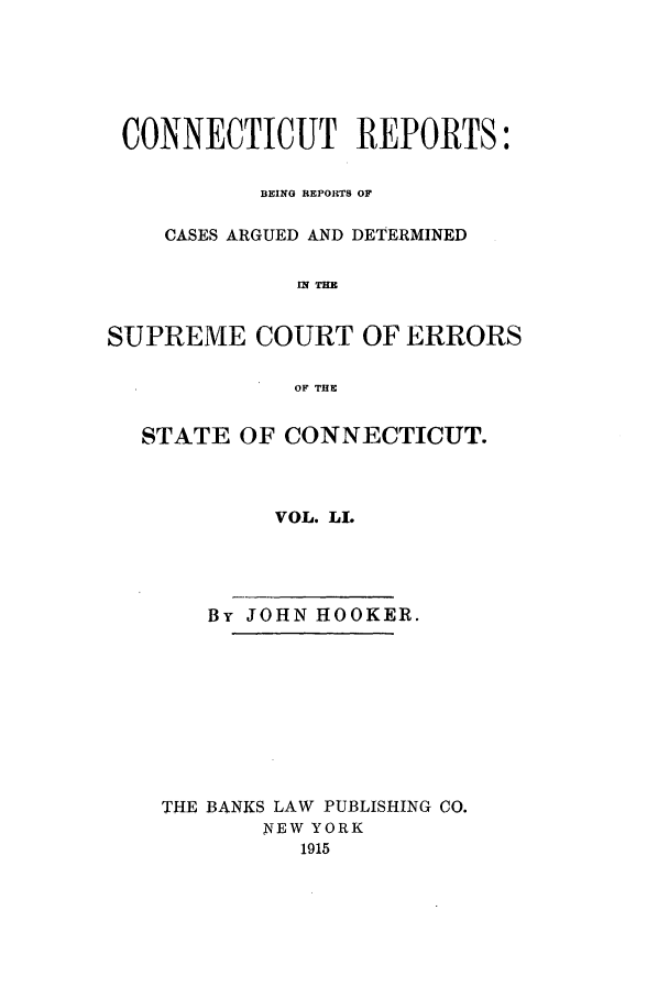 handle is hein.statereports/connrepcadsc0051 and id is 1 raw text is: CONNECTICUT REPORTS:
BEING REPORTS OF
CASES ARGUED AND DETERMINED
IN THE
SUPREME COURT OF ERRORS
OF THE
STATE OF CONNECTICUT.
VOL. LL
By JOHN HOOKER.
THE BANKS LAW PUBLISHING CO.
NEW YORK
1915


