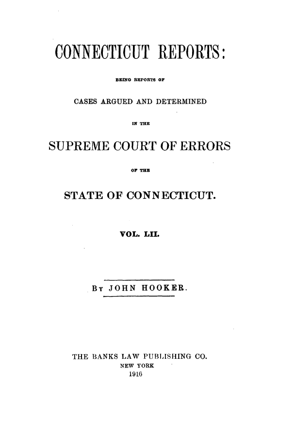 handle is hein.statereports/connrepcadsc0052 and id is 1 raw text is: CONNECTICUT REPORTS:
BEING RUPORT OF
CASES ARGUED AND DETERMINED
IN THE
SUPREME COURT OF ERRORS
OF TEN
STATE OF CONNECTICUT.
VOL. LIL
By JOHN HOOKER.
THE BANKS LAW PUBLISHING CO.
NEW YORK
1916


