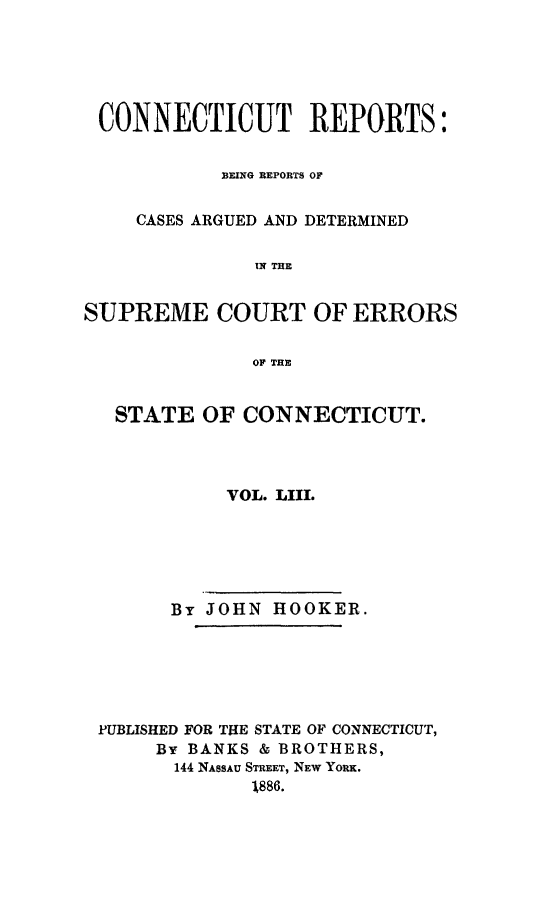 handle is hein.statereports/connrepcadsc0053 and id is 1 raw text is: 





CONNECTICUT REPORTS:


            BEING REPORTS OF


    CASES ARGUED AND DETERMINED

              IN THE


SUPREME COURT OF ERRORS

              OF TE


   STATE  OF CONNECTICUT.



            VOL. LIII.






       By JOHN  HOOKER.






 PUBLISHED FOR TILE STATE OF CONNECTICUT,
      By BANKS & BROTHERS,
        144 NASSAU STREET, NEW YORK.
              1886.


