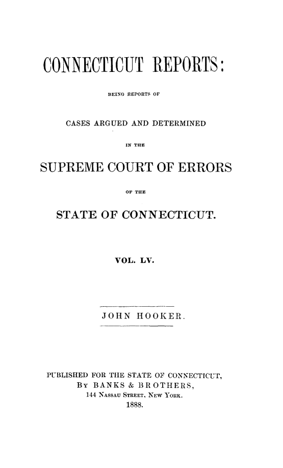 handle is hein.statereports/connrepcadsc0055 and id is 1 raw text is: 






CONNECTICUT REPORTS:


           BEING REPORTS OF


    CASES ARGUED AND DETERMINED

              IN THE


SUPREME COURT OF ERRORS

              OF THE


   STATE  OF CONNECTICUT.




            VOL. LV.






          JOHN  HOOKER.






 PUBLISHED FOR THE STATE OF CONNECTICUT,
      By BANKS & BROTHERS,
        144 NASSAU STREET, NEW YORK.
              1888.


