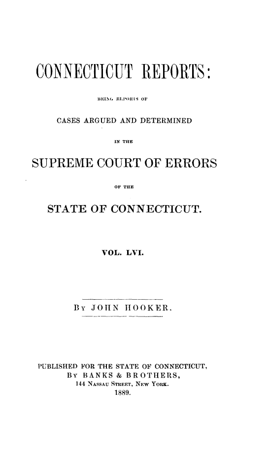 handle is hein.statereports/connrepcadsc0056 and id is 1 raw text is: 







CONNECTICUT REPORTS:


           HEIM. RLP'OJAIS OF


    CASES ARGUED AND DETERMINED

              IN THE


SUPREME COURT OF ERRORS

              OF THE


   STATE  OF CONNECTICUT.




            VOL. LVI.


      By JOTIN HOOKER.






PUBLISHED FOR THE STATE OF CONNECTICUT,
     By BANKS & BROTHERS,
     144 NASSAU STREET, NEW YORK.
             1889.


