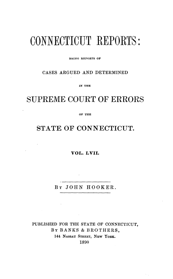 handle is hein.statereports/connrepcadsc0057 and id is 1 raw text is: 







CONNECTICUT REPORTS:


           BEIM(O REPORTS OF


    CASES ARGUED AND DETERMINED

              IN THE


SUPREME COURT OF ERRORS


              OF THE


   STATE  OF CONNECTICUT.




            VOL. LVIL






       By JOHN  HOOKER.







 PUBLISHED FOR THE STATE OF CONNECTICUT,
       By BANKS & BROTHERS,
       144 NASSAU STREET, NEW YoRK.
              1890


