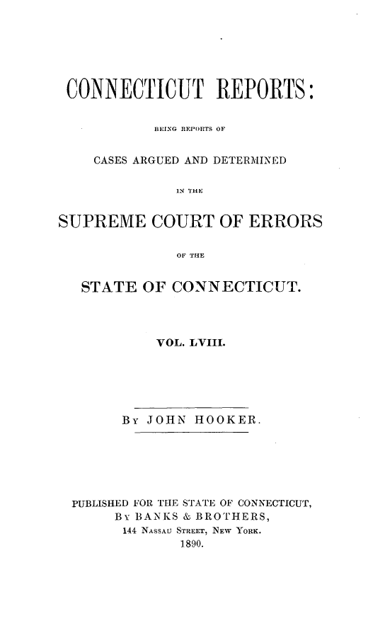 handle is hein.statereports/connrepcadsc0058 and id is 1 raw text is: 







CONNECTICUT REPORTS:


            BEING REPORTS OF


    CASES ARGUED AND DETERMINED

              IN TIHE


SUPREME COURT OF ERRORS


              OF THE


   STATE  OF  CONNECTICUT.




            VOL. LVIII.






        By JOHN HOOKER.







  PUBLISHED FOR THE STATE OF CONNECTICUT,
       By BANKS & BROTHERS,
       144 NASSAU STREET, NEW YORK.
               1890.


