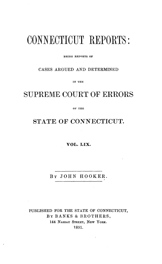 handle is hein.statereports/connrepcadsc0059 and id is 1 raw text is: 







CONNECTICUT REPORTS:


           BEING REPORTS OF


    CASES ARGUED AND DETERMINED

              IN THE


SUPREME COURT OF ERRORS

              OF THE


   STATE  OF CONNECTICUT.




            VOL. LIX.






       By JOHN  HOOKER.






 PUBLISHED FOR THE STATE OF CONNECTICUT,
       By BANKS & BROTHERS,
       144 NASSAU STREET, NEW YORK.
              1891.


