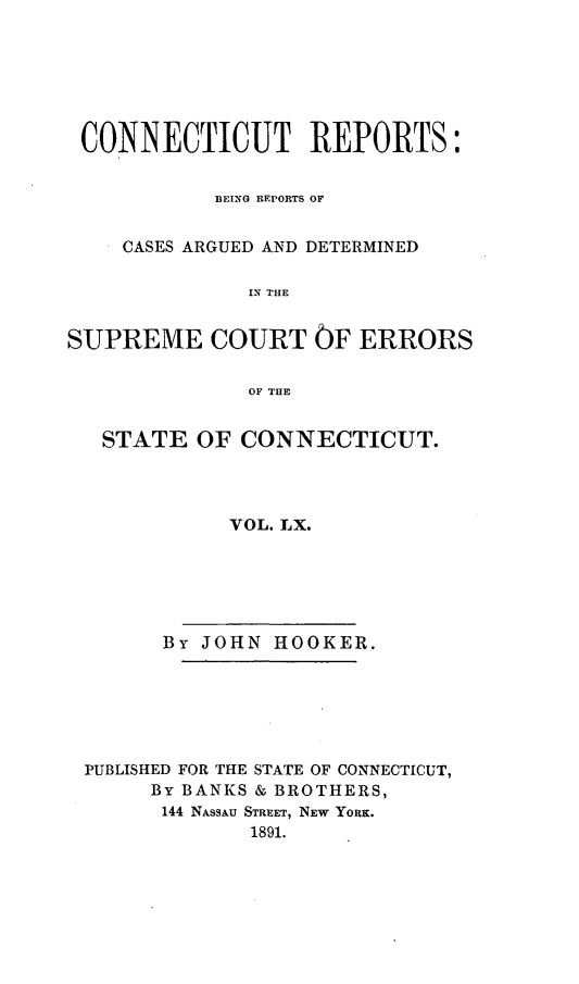 handle is hein.statereports/connrepcadsc0060 and id is 1 raw text is: 







CONNECTICUT REPORTS:


           BEING REPORTS OF


    CASES ARGUED AND DETERMINED

              1I, THE


SUPREME COURT OF ERRORS

              OF THlE


   STATE  OF CONNECTICUT.




             VOL. LX.






       By JOHN  HOOKER.






 PUBLISHED FOR THE STATE OF CONNECTICUT,
      By BANKS & BROTHERS,
      144 NASSAU STREET, NEW YORK.
              1891.


