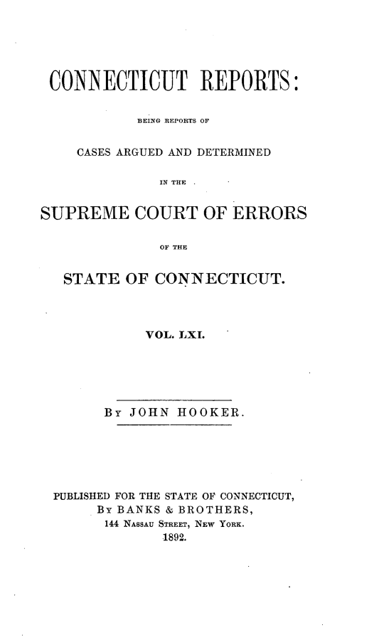 handle is hein.statereports/connrepcadsc0061 and id is 1 raw text is: 






CONNECTICUT REPORTS:


           BEING REPORTS OF


    CASES ARGUED AND DETERMINED

              IN THE


SUPREME COURT OF ERRORS

              OF THE


   STATE  OF  CONNECTICUT.




            VOL. LXI.






        By JOHN HOOKER.






 PUBLISHED FOR THE STATE OF CONNECTICUT,
       By BANKS & BROTHERS,
       144 NASSAU STREET, NEW YORK.
              1892.


