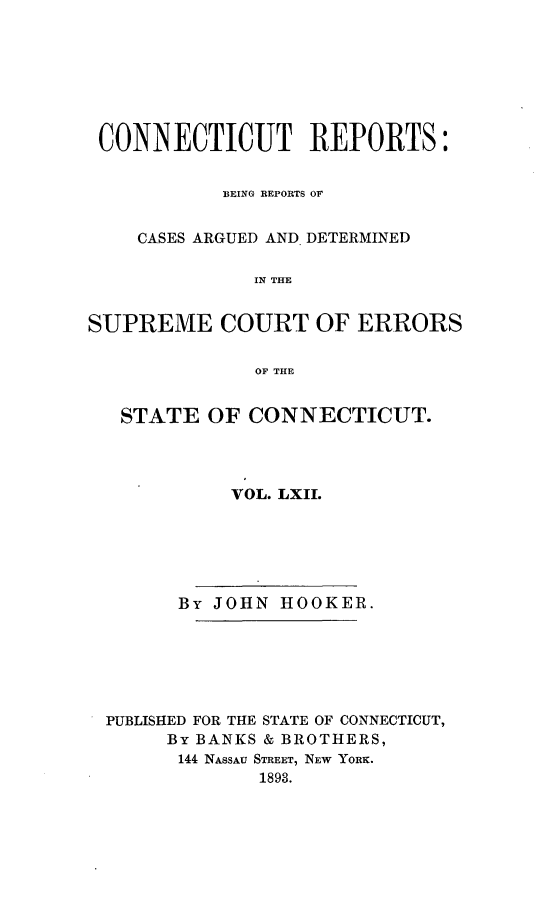 handle is hein.statereports/connrepcadsc0062 and id is 1 raw text is: 







CONNECTICUT REPORTS:


           BEING REPORTS OF


    CASES ARGUED AND. DETERMINED

              IN THE


SUPREME COURT OF ERRORS

              OF THE


   STATE  OF CONNECTICUT.




            VOL. LXII.






        By JOHN HOOKER.






 PUBLISHED FOR THE STATE OF CONNECTICUT,
       By BANKS & BROTHERS,
       144 NASSAU STREET, NEW YORK.
              1893.


