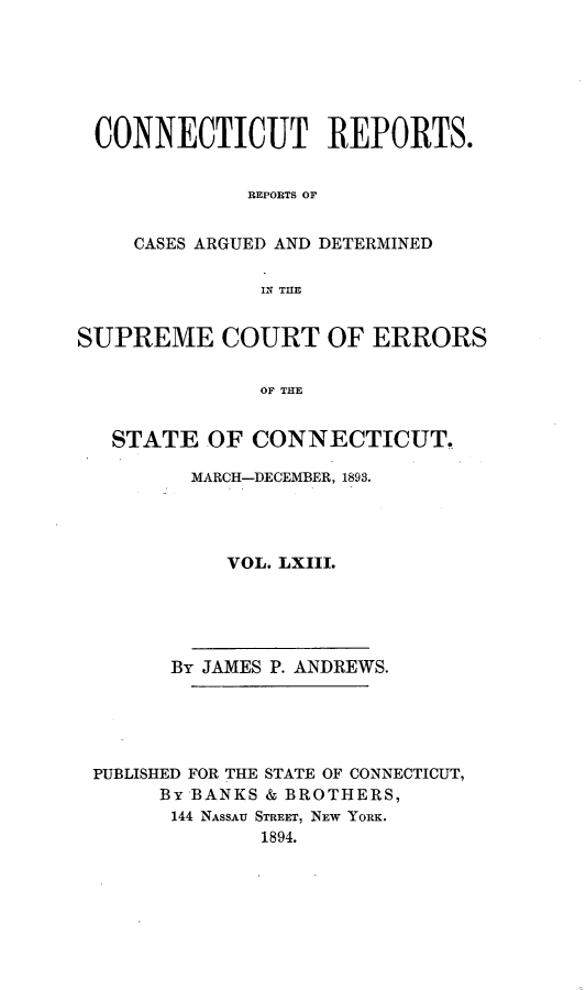 handle is hein.statereports/connrepcadsc0063 and id is 1 raw text is: 






CONNECTICUT REPORTS.


             REPORTS OF


    CASES ARGUED AND DETERMINED

              IN THE


SUPREME COURT OF ERRORS


              OF THE


   STATE  OF  CONNECTICUT.

         MARCH-DECEMBER, 1893.




            VOL. LXIII.





       By JAMES P. ANDREWS.





 PUBLISHED FOR THE STATE OF CONNECTICUT,
      By BANKS & BROTHERS,
      144 NASSAU STREET, NEW YORK.
               1894.


