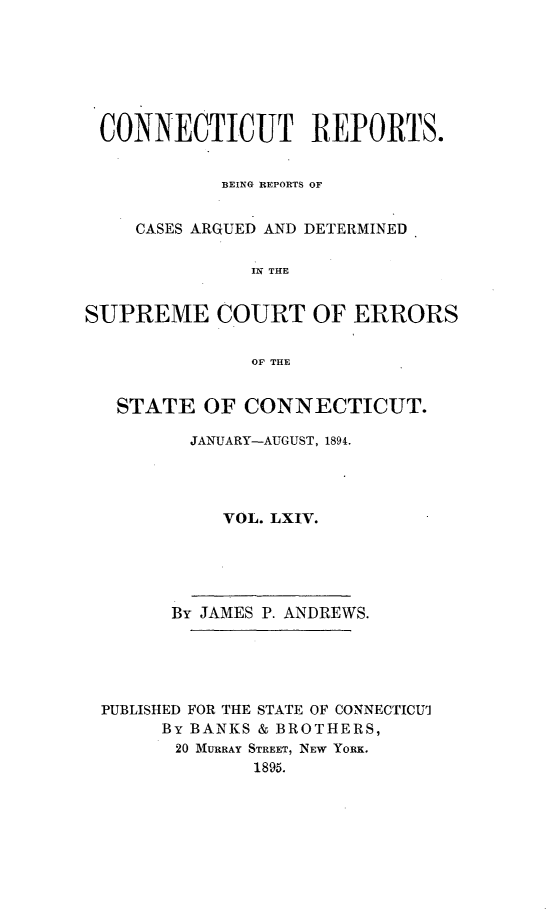 handle is hein.statereports/connrepcadsc0064 and id is 1 raw text is: 







CONNECTICUT REPORTS.


            BEING REPORTS OF


    CASES ARGUED AND DETERMINED

               IN THE


SUPREME COURT OF ERRORS


               OF THE


   STATE  OF  CONNECTICUT.

         JANUARY-AUGUST, 1894.




            VOL. LXIV.





        By JAMES P. ANDREWS.





 PUBLISHED FOR THE STATE OF CONNECTICUI
       By BANKS & BROTHERS,
       20 MURRAY STREET, NEW YORK.
               1895.


