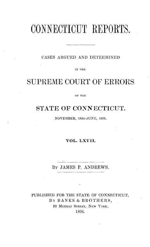 handle is hein.statereports/connrepcadsc0067 and id is 1 raw text is: 





CONNECTICUT REPORTS.





    CASES ARGUED AND DETERMINED

              IN THEF


SUPREME COURT OF ERRORS


              OF THLE


   STATE  OF  CONNECTICUT.

        NOVEMBER, 1895-JUNE, 1896.




            VOL. LXVII.


By JAMES


P. ANDREWS.


PUBLISHED FOR THE STATE OF CONNECTICUT,
     By BANKS & BROTHERS,
     20 MURRAY STREET, NEW YORK.
             1896.


