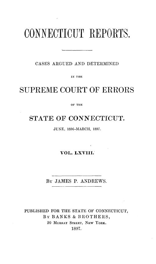 handle is hein.statereports/connrepcadsc0068 and id is 1 raw text is: 





CONNECTICUT REPORTS.





    CASES ARGUED AND DETERMINED

              IN THE


SUPREME COURT OF ERRORS


              OF THE


   STATE  OF  CONNECTICUT.

         JUNE, 1896-MARCI-, 1897.




           VOL. LXVIII.





       By JAMES P. ANDREWS.





 PUBLISHED FOR THE STATE OF CONNECTICUT,
      By BANKS & BROTHERS,
        20 MURRAY STREET, NEW YORK.
              1897.


