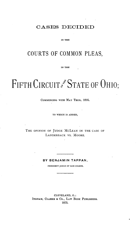 handle is hein.statereports/coplfco0001 and id is 1 raw text is: 







    CASES DECIDED



               IN THE




COURTS OF COMMON PLEAS,



               IN THE


FIFTH CIRCUIT/STATE OF OHIO;



             COMMENCING WITH MAY TERM, 1816.



                  TO WHICH IS ADDED,




      THE OPINION OF JUDGE McLEAN IN THE CASE OF
               LANDERBACK VS. MOORE.







               BY BENJAMIN TAPPAN,
               PRESIDENT JUDGE OF SAID COURTS.








                   CLEVELAND, 0.:
         INGHAM, CLARKE & Co., LAW BOOK PUBLISHERS.
                      1875.


