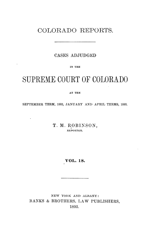 handle is hein.statereports/corpts0018 and id is 1 raw text is: 





     COLORADO REPORTS.




           CASES ADJUDGED

                IN THE


SUPREME COURT OF COLORADO

               AT THE

SEPTEMBER TERM, 1892, JANUARY AND APRIL TERMS, 1893.




          T. M. ROBINSON,
               REPORTER.






               VOL. 18.


NEW YORK AND ALBANY:
BROTHERS, LAW PUBLISHERS,
      1893.


BANKS &


