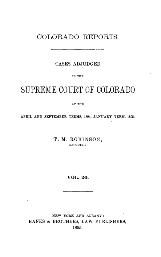 handle is hein.statereports/corpts0020 and id is 1 raw text is: 






     COLORADO REPORTS.




           CASES ADJUDGED

                IN THE


SUPREME COURT OF COLORADO

                AT THE

APRIL AND SEPTEMBER TERMS, 1894, JANUARY TERM, 1895.




          T. M. ROBINSON,
               REPORTER.






               VOL. 20.


       NEW YORK AND ALBANY:
BANKS & BROTHERS, LAW PUBLISHERS,
              1895.


