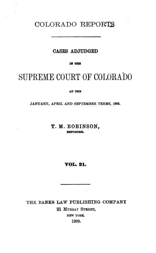 handle is hein.statereports/corpts0021 and id is 1 raw text is: 



     COLORADO REPORTU




          CASES ADJUDGED




SUPREME COURT OF COLORADO

               AT TEE


JANUARY, APRIL AND SEPTEMBER TERMS, 1895.




      T. M. ROBINSON,
           rlEpOBTE,






           VOL. 21.


THE BANKS LAW PUBLISHING COMPANY
         21 MURRAY STREET,
            NEW YORK.
              1899.


