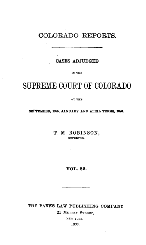 handle is hein.statereports/corpts0022 and id is 1 raw text is: 






     COLORADO REPORTS.




           CASES ADJUDGED

                IN THE


SUPREME COURT OF COLORADO

                AT THE

  SEPTEMBER, 1895, JANUARY AND APRIL TERMS, 18.




          T. M. ROBINSON,
               REPORTER.






               VOL. 22.


THE BANKS LAW PUBLISHING COMPANY
         21 MURRAY STREET,
            NEW YORK,
              1899.


