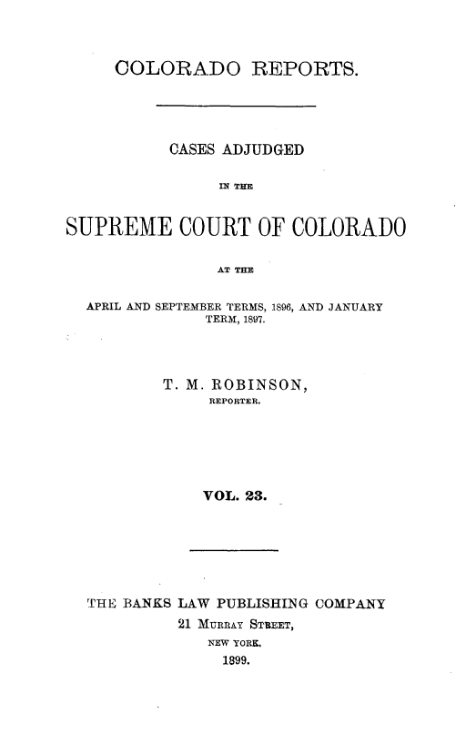 handle is hein.statereports/corpts0023 and id is 1 raw text is: 



     COLORADO REPORTS.





           CASES ADJUDGED

                IN THE


SUPREME COURT OF COLORADO


                AT THE

  APRIL AND SEPTEMBER TERMS, 1896, AND JANUARY
               TERM, 1897.




          T. M. ROBINSON,
               REPORTER.






               VOL. 23.


THE BANKS LAW PUBLISHING COMPANY
          21 MURRAY STREET,
             NEW YORK.
             1899.


