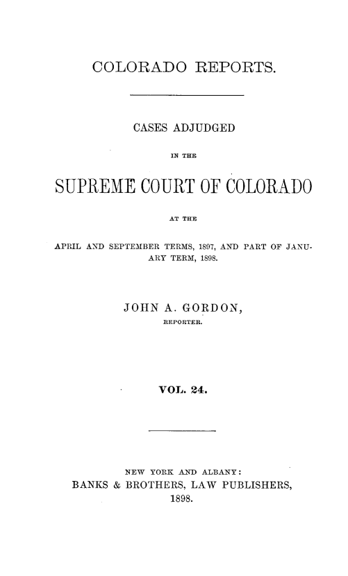 handle is hein.statereports/corpts0024 and id is 1 raw text is: 





     COLORADO REPORTS.





           CASES ADJUDGED


                IN THE


SUPREME COURT OF COLORADO


               AT THE


APRIL AND


SEPTEMBER TERMS, 1897, AND PART OF JANU-
     ARY TERM, 1898.


JOHN A. GORDON,
     REPORTER.






     VOL. 24.


       NEW YORK AND ALBANY:
BANKS & BROTHERS, LAW PUBLISHERS,
             1898.



