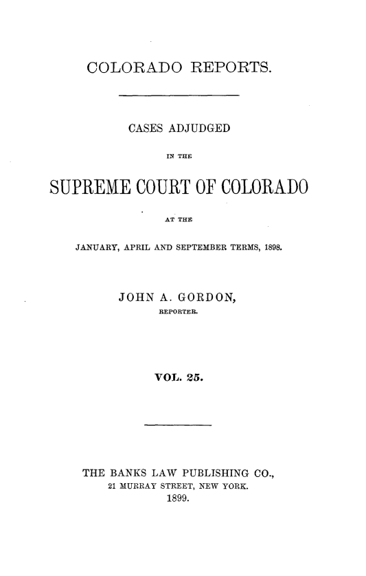 handle is hein.statereports/corpts0025 and id is 1 raw text is: 




     COLORADO REPORTS.




           CASES ADJUDGED

                IN THE


SUPREME COURT OF COLORADO

               AT THE


JANUARY, APRIL AND SEPTEMBER TERMS, 1898.




      JOHN A. GORDON,
           REPORTER.





           VOL. 25.


THE BANKS LAW PUBLISHING CO.,
   21 MURRAY STREET, NEW YORK.
           1899.


