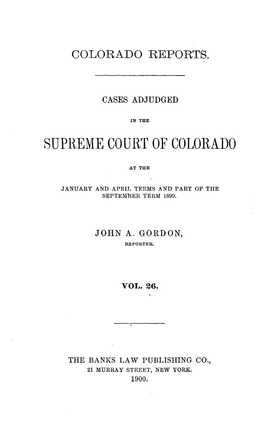 handle is hein.statereports/corpts0026 and id is 1 raw text is: 





     COLORADO REPORTS.




           CASES ADJUDGED

                IN THE


SUPREME COURT OF COLORADO

                AT THE

   JANUARY AND APRIL TERMS AND PART OF THE
           SEPTEM13ER TERM 1899.



         JOHN A. GORDON,
               REPORTER.




               VOL. 26.


THE BANKS LAW PUBLISHING CO.,
    21 MURRAY STREET, NEW YORK.
            1900.


