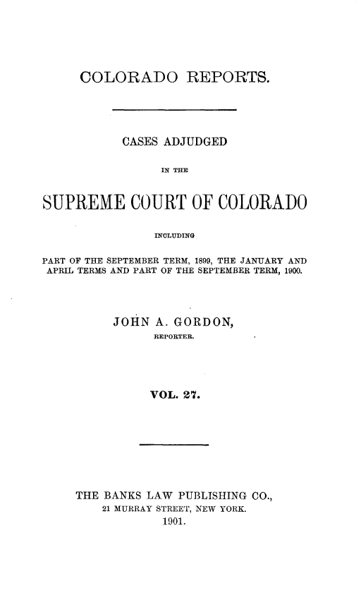 handle is hein.statereports/corpts0027 and id is 1 raw text is: 





     COLORADO REPORTS.





           CASES ADJUDGED

                 IN THE


SUPREME COURT OF COLORADO

                INCLUDING

PART OF THE SEPTEMBER TERM, 1899, THE JANUARY AND
APRIL TERMS AND PART OF THE SEPTEMBER TERM, 1900.




          JOHN A. GORDON,
                REPORTER.




                VOL. 27.


THE BANKS LAW PUBLISHING CO.,
    21 MURRAY STREET, NEW YORK.
            1901.


