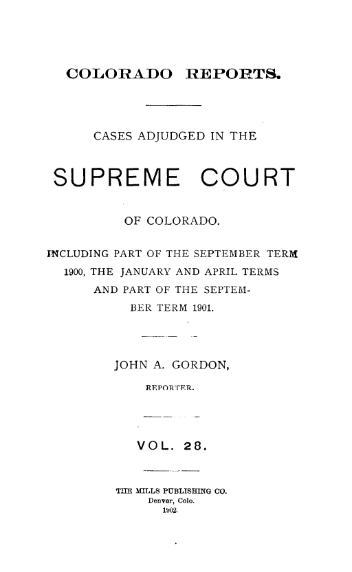 handle is hein.statereports/corpts0028 and id is 1 raw text is: 





COLORADO


REPORTS.


      CASES ADJUDGED IN THE



 SUPREME COURT


         OF COLORADO.


INCLUDING PART OF THE SEPTEMBER TERM
  1900, THE JANUARY AND APRIL TERMS
      AND PART OF THE SEPTEM-
          BER TERM 1901.




        JOHN A. GORDON,

            REPORTER.




            VOL. 28.



        TIE MILLS PUBLISHING CO.
            Denver, Colo.
              1902.



