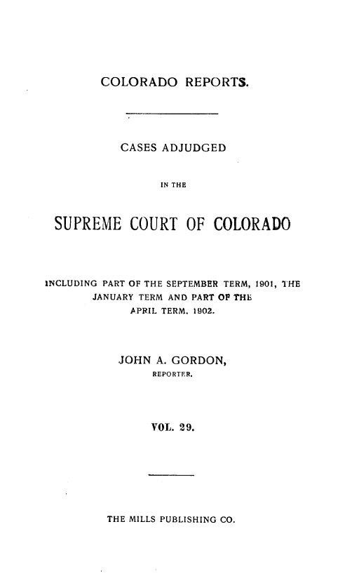 handle is hein.statereports/corpts0029 and id is 1 raw text is: 






       COLORADO REPORTS.





          CASES ADJUDGED



                IN THE



SUPREME COURT OF COLORADO


INCLUDING PART OF THE SEPTEMBER TERM, 1901, THE
       JANUARY TERM AND PART OP THE
            ,APRIL TERM. 1902.




            JOHN A. GORDON,
                REPORTER.




                VOL. 29.


THE MILLS PUBLISHING CO.


