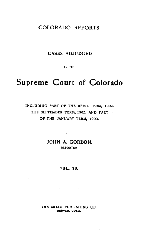 handle is hein.statereports/corpts0030 and id is 1 raw text is: 





COLORADO REPORTS.


CASES ADJUDGED


      IN THE


Supreme


Court of Colorado


INCLUDING PART OF THE APRIL TERM, 1902,
  THE SEPTEMBER TERM, 1902, AND PART
     OF THE JANUARY TERM, 1903.





       JOHN A. GORDON,
             REPORTER.




             VOL. 30.


THE MILLS PUBLISHING CO.
      DENVER, COLO.


