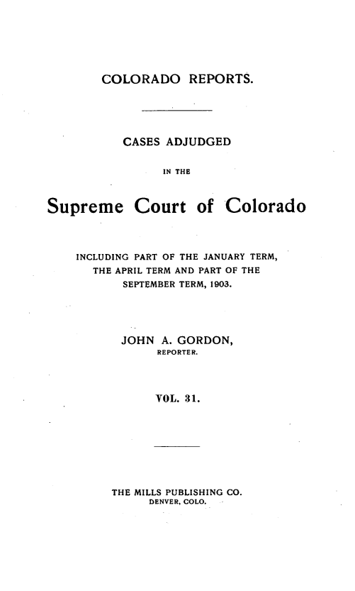 handle is hein.statereports/corpts0031 and id is 1 raw text is: 






        COLORADO REPORTS.





           CASES ADJUDGED


                IN THE



Supreme Court of Colorado


INCLUDING PART OF THE JANUARY TERM,
  THE APRIL TERM AND PART OF THE
       SEPTEMBER TERM, 1903.





       JOHN A. GORDON,
            REPORTER.




            VOL. 31.


THE MILLS PUBLISHING CO.
     DENVER, COLO.


