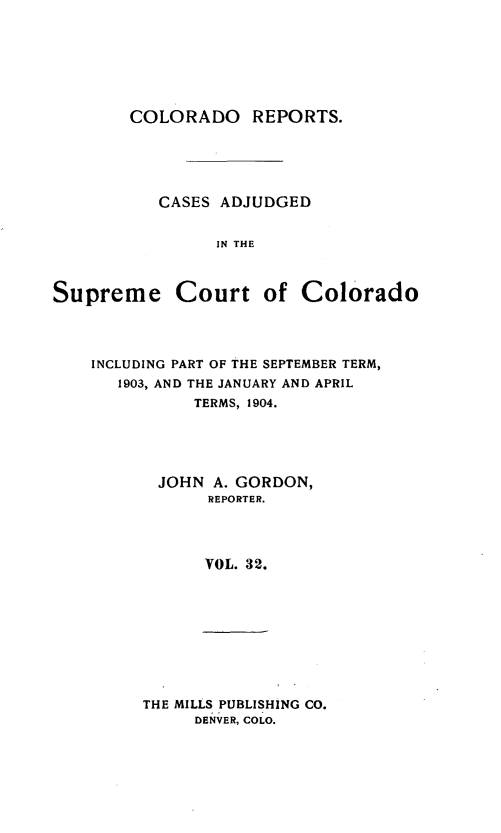 handle is hein.statereports/corpts0032 and id is 1 raw text is: 







        COLORADO REPORTS.





           CASES ADJUDGED


                 IN THE



Supreme Court of Colorado


INCLUDING PART OF THE SEPTEMBER TERM,
   1903, AND THE JANUARY AND APRIL
          TERMS, 1904.





       JOHN A. GORDON,
            REPORTER.




            VOL. 32.


THE MILLS PUBLISHING CO.
     DENVER, COLO.


