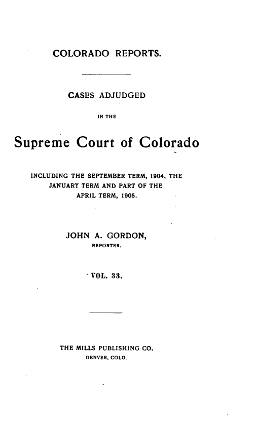 handle is hein.statereports/corpts0033 and id is 1 raw text is: 






COLORADO REPORTS.


           CASES ADJUDGED


                 IN THE



Supreme Court of Colorado



   INCLUDING THE SEPTEMBER TERM, 1904, THE
       JANUARY TERM AND PART OF THE
            APRIL TERM, 1905.





          JOHN A. GORDON,
               REPORTER.



               VOL. 33.









         THE MILLS PUBLISHING CO.
              DENVER. COLO


