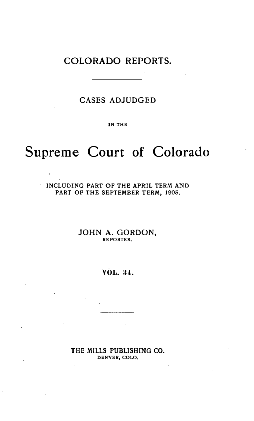 handle is hein.statereports/corpts0034 and id is 1 raw text is: 







COLORADO REPORTS.


CASES ADJUDGED


      IN THE


Supreme


Court of Colorado


INCLUDING PART OF THE APRIL TERM AND
  PART OF THE SEPTEMBER TERM, 1905.




      JOHN A. GORDON,
           REPORTER.




           VOL. 34.


THE MILLS PUBLISHING CO.
     DENVER, COLO.


