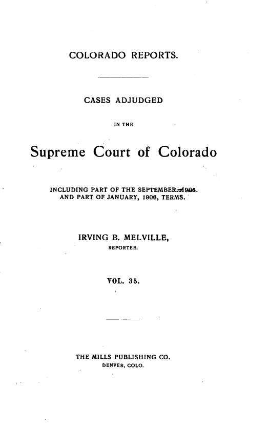 handle is hein.statereports/corpts0035 and id is 1 raw text is: 





COLORADO REPORTS.





   CASES ADJUDGED


         IN THE


Supreme Court


of Colorado


INCLUDING PART OF THE SEPTEMBER.j-f90i.
  AND PART OF JANUARY, 1906, TERMS.




      IRVING B. MELVILLE,
            REPORTER.



            VOL. 35.


THE MILLS PUBLISHING CO.
     DENVER, COLO.


