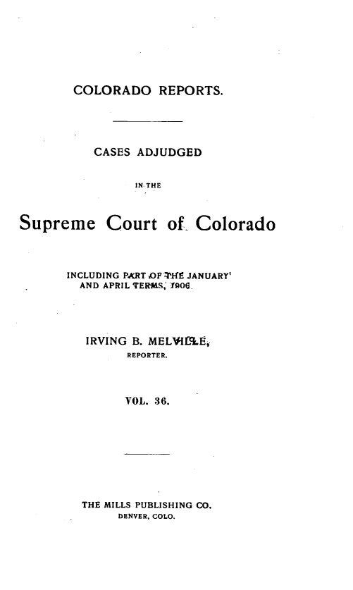 handle is hein.statereports/corpts0036 and id is 1 raw text is: 







        COLORADO REPORTS.





           CASES ADJUDGED


                 IN, THE



Supreme Court of Colorado


INCLUDING PkRT iOF 'W-lE JANUARY'
  AND APRIL TERMS. 1906




  IRVING B. MELVI.5LE,
         REPORTER.




         VOL. 36.


THE MILLS PUBLISHING CO.
     DENVER, COLO.


