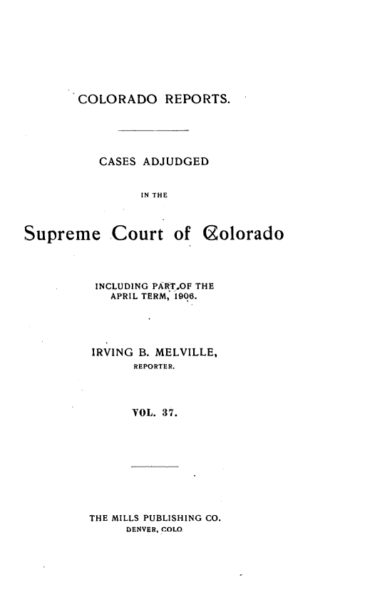 handle is hein.statereports/corpts0037 and id is 1 raw text is: 







COLORADO REPORTS.





   CASES ADJUDGED


         IN THE


Supreme


Court of (golorado


INCLUDING PART.OF THE
   APRIL TERM, 1906.




IRVING B. MELVILLE,
      REPORTER.



      VOL. 37.


THE MILLS PUBLISHING CO.
     DENVER, COLO


